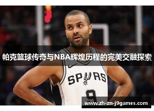 帕克篮球传奇与NBA辉煌历程的完美交融探索 帕克篮球传奇与NBA辉煌历程的完美交融探索