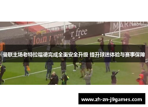 曼联主场老特拉福德完成全面安全升级 提升球迷体验与赛事保障