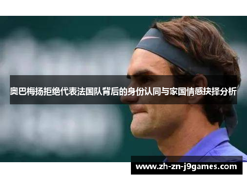 奥巴梅扬拒绝代表法国队背后的身份认同与家国情感抉择分析 奥巴梅扬拒绝代表法国队背后的身份认同与家国情感抉择分析