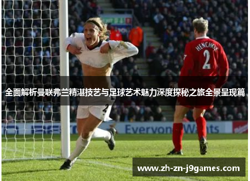 全面解析曼联弗兰精湛技艺与足球艺术魅力深度探秘之旅全景呈现篇