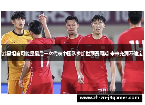 武磊坦言可能是最后一次代表中国队参加世预赛周期 未来充满不确定 武磊坦言可能是最后一次代表中国队参加世预赛周期 未来充满不确定