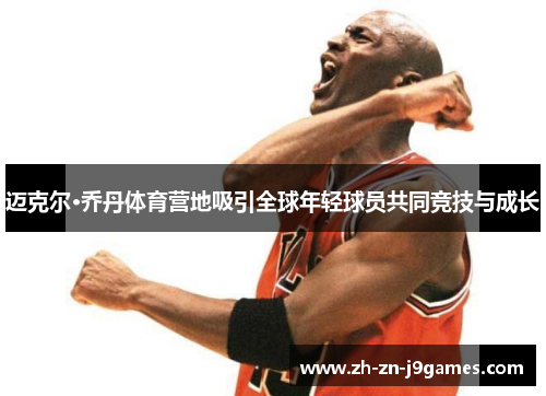 迈克尔·乔丹体育营地吸引全球年轻球员共同竞技与成长 迈克尔·乔丹体育营地吸引全球年轻球员共同竞技与成长