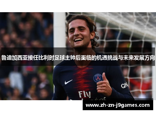 鲁迪加西亚接任比利时足球主帅后面临的机遇挑战与未来发展方向 鲁迪加西亚接任比利时足球主帅后面临的机遇挑战与未来发展方向