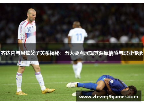 齐达内与恩佐父子关系揭秘:五大要点展现其深厚情感与职业传承 齐达内与恩佐父子关系揭秘:五大要点展现其深厚情感与职业传承