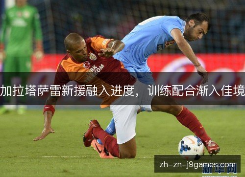 加拉塔萨雷新援融入进度,训练配合渐入佳境 加拉塔萨雷新援融入进度,训练配合渐入佳境